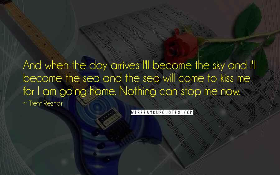 Trent Reznor Quotes: And when the day arrives I'll become the sky and I'll become the sea and the sea will come to kiss me for I am going home. Nothing can stop me now.