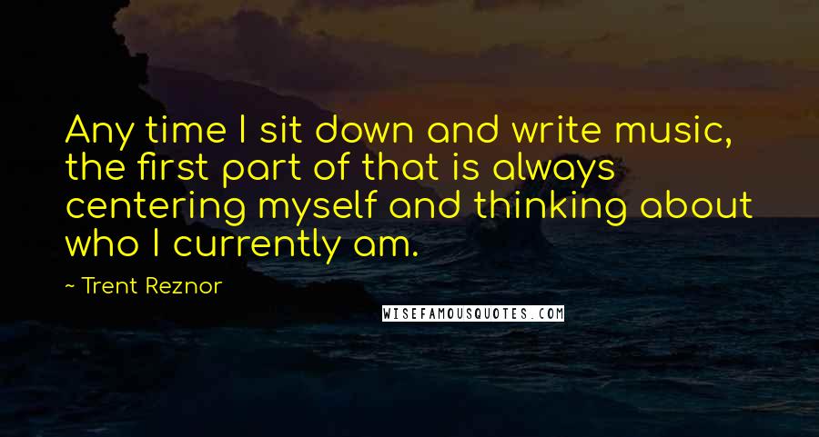 Trent Reznor Quotes: Any time I sit down and write music, the first part of that is always centering myself and thinking about who I currently am.