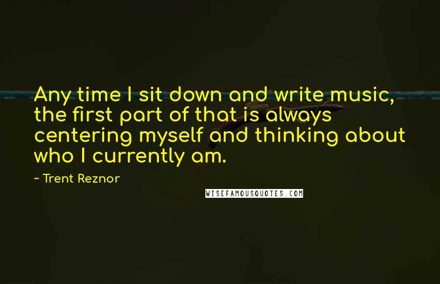 Trent Reznor Quotes: Any time I sit down and write music, the first part of that is always centering myself and thinking about who I currently am.
