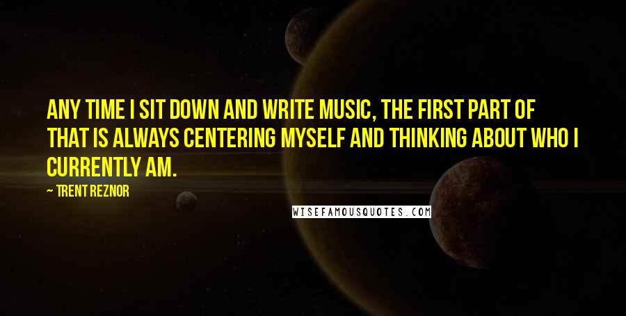 Trent Reznor Quotes: Any time I sit down and write music, the first part of that is always centering myself and thinking about who I currently am.