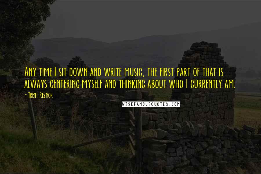 Trent Reznor Quotes: Any time I sit down and write music, the first part of that is always centering myself and thinking about who I currently am.