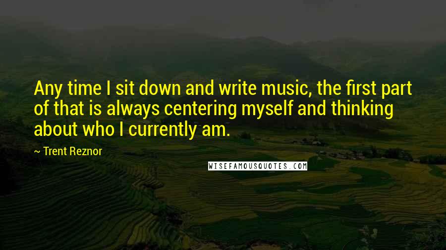 Trent Reznor Quotes: Any time I sit down and write music, the first part of that is always centering myself and thinking about who I currently am.