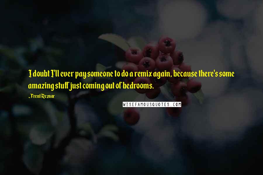 Trent Reznor Quotes: I doubt I'll ever pay someone to do a remix again, because there's some amazing stuff just coming out of bedrooms.