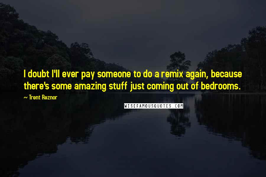 Trent Reznor Quotes: I doubt I'll ever pay someone to do a remix again, because there's some amazing stuff just coming out of bedrooms.