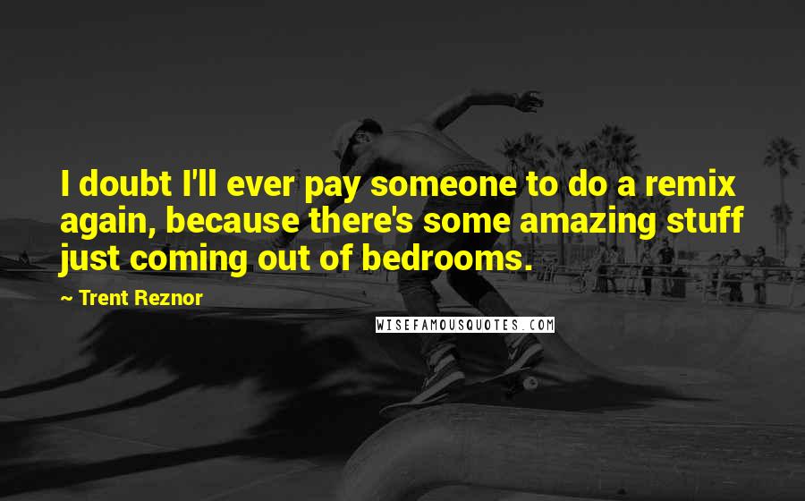 Trent Reznor Quotes: I doubt I'll ever pay someone to do a remix again, because there's some amazing stuff just coming out of bedrooms.