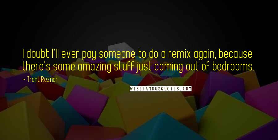 Trent Reznor Quotes: I doubt I'll ever pay someone to do a remix again, because there's some amazing stuff just coming out of bedrooms.