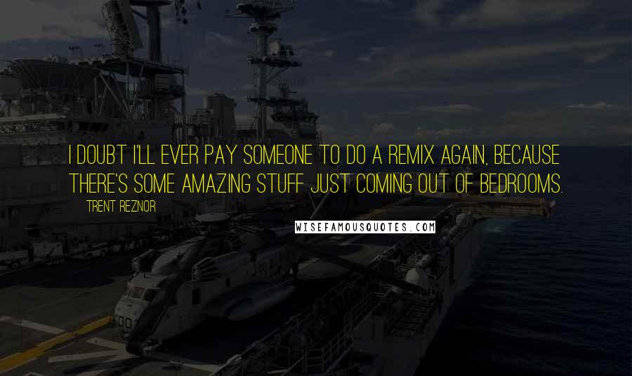 Trent Reznor Quotes: I doubt I'll ever pay someone to do a remix again, because there's some amazing stuff just coming out of bedrooms.