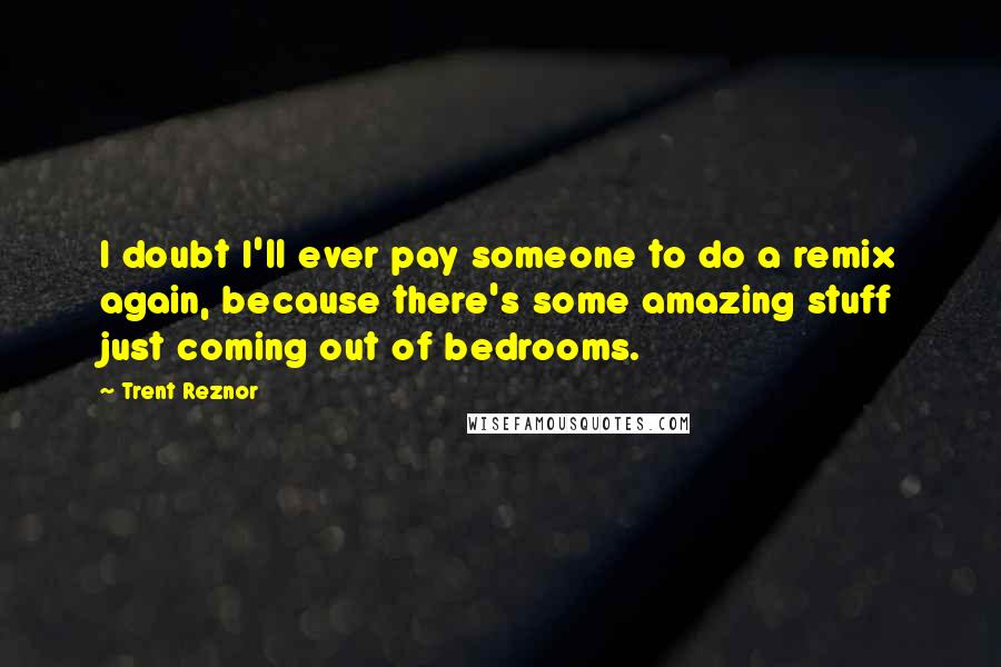 Trent Reznor Quotes: I doubt I'll ever pay someone to do a remix again, because there's some amazing stuff just coming out of bedrooms.