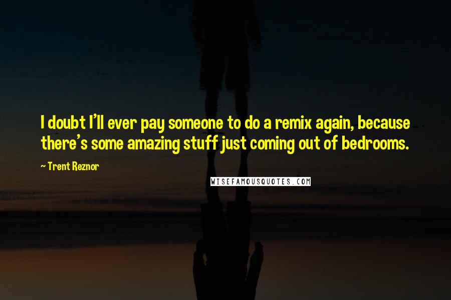 Trent Reznor Quotes: I doubt I'll ever pay someone to do a remix again, because there's some amazing stuff just coming out of bedrooms.