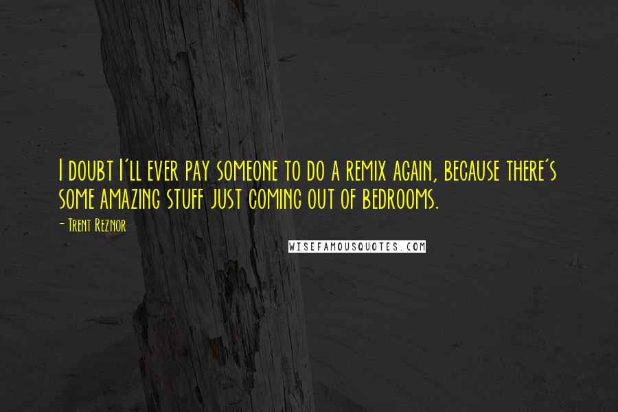 Trent Reznor Quotes: I doubt I'll ever pay someone to do a remix again, because there's some amazing stuff just coming out of bedrooms.