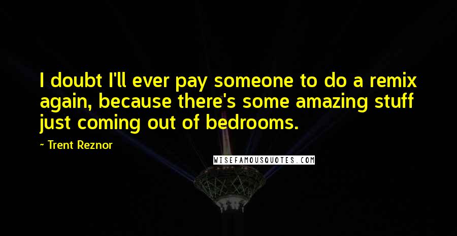 Trent Reznor Quotes: I doubt I'll ever pay someone to do a remix again, because there's some amazing stuff just coming out of bedrooms.