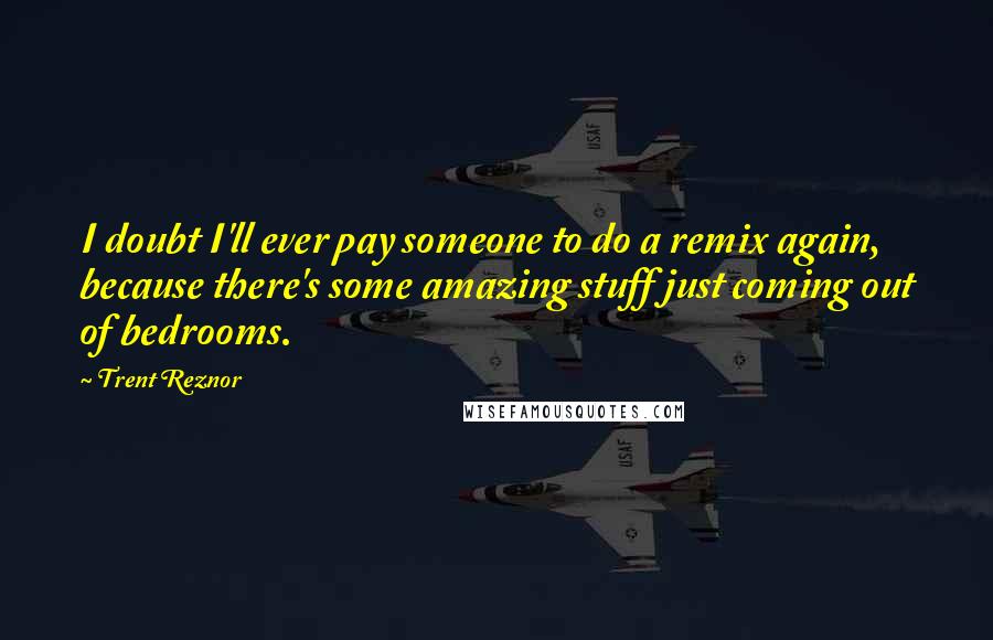 Trent Reznor Quotes: I doubt I'll ever pay someone to do a remix again, because there's some amazing stuff just coming out of bedrooms.