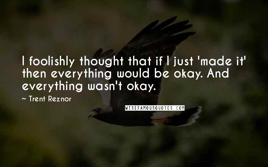 Trent Reznor Quotes: I foolishly thought that if I just 'made it' then everything would be okay. And everything wasn't okay.