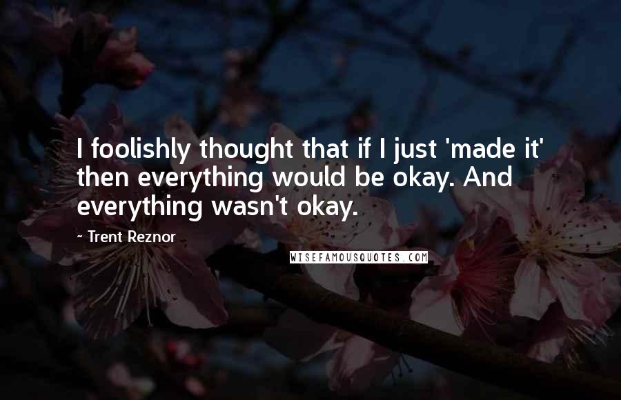 Trent Reznor Quotes: I foolishly thought that if I just 'made it' then everything would be okay. And everything wasn't okay.