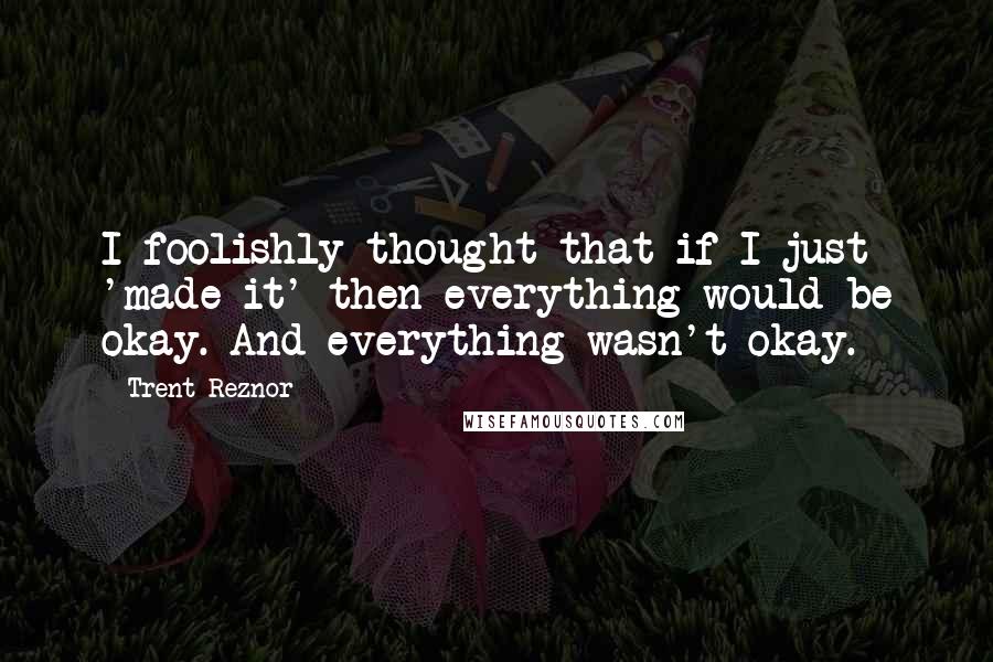 Trent Reznor Quotes: I foolishly thought that if I just 'made it' then everything would be okay. And everything wasn't okay.