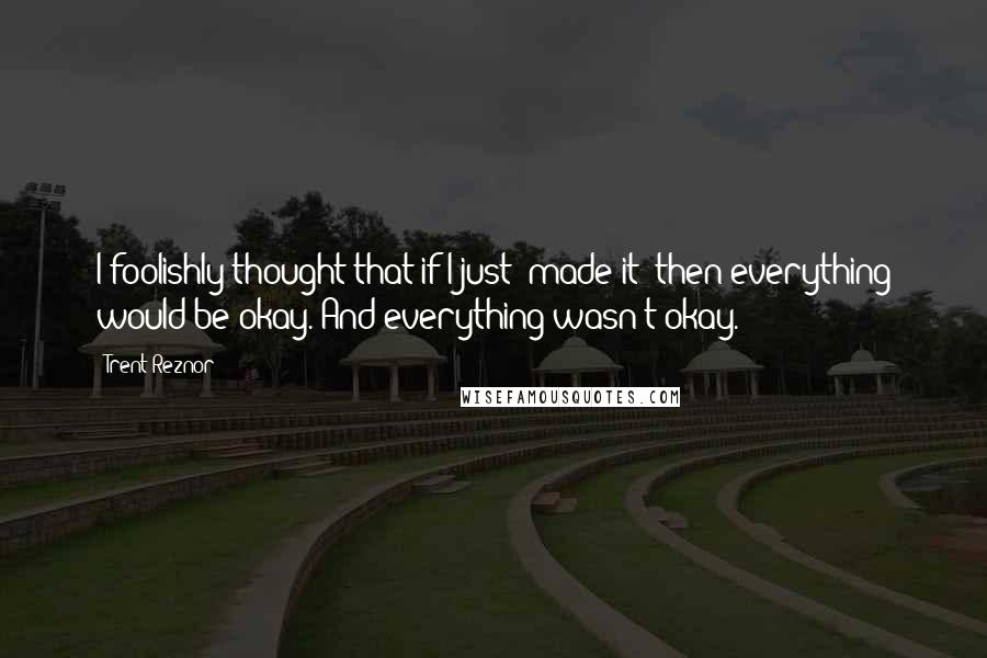 Trent Reznor Quotes: I foolishly thought that if I just 'made it' then everything would be okay. And everything wasn't okay.