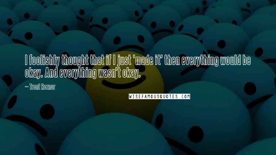 Trent Reznor Quotes: I foolishly thought that if I just 'made it' then everything would be okay. And everything wasn't okay.