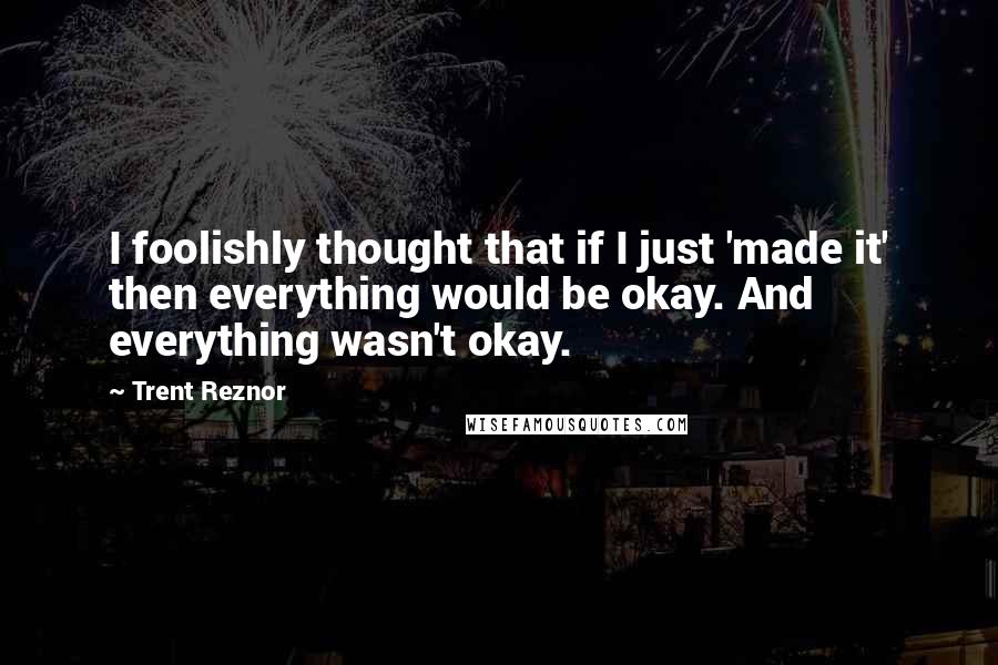 Trent Reznor Quotes: I foolishly thought that if I just 'made it' then everything would be okay. And everything wasn't okay.