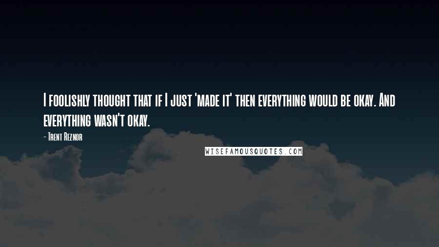 Trent Reznor Quotes: I foolishly thought that if I just 'made it' then everything would be okay. And everything wasn't okay.