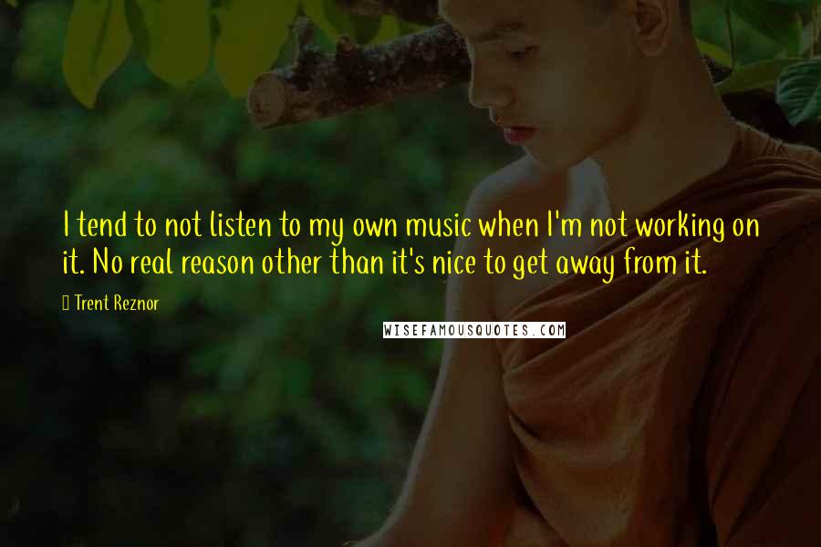 Trent Reznor Quotes: I tend to not listen to my own music when I'm not working on it. No real reason other than it's nice to get away from it.