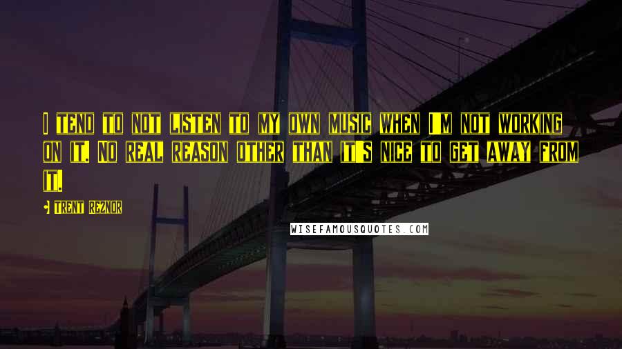 Trent Reznor Quotes: I tend to not listen to my own music when I'm not working on it. No real reason other than it's nice to get away from it.