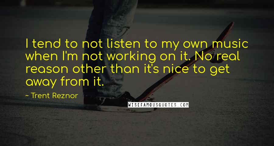 Trent Reznor Quotes: I tend to not listen to my own music when I'm not working on it. No real reason other than it's nice to get away from it.