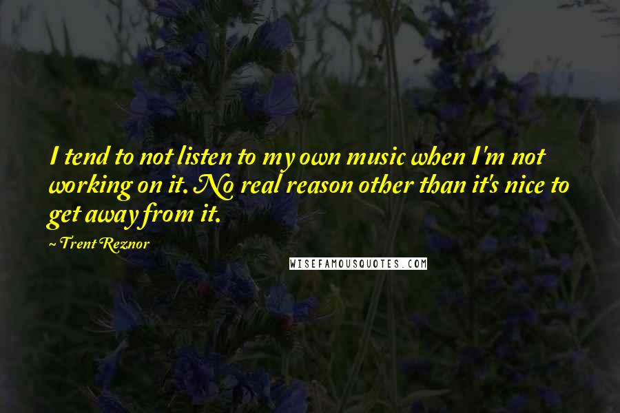 Trent Reznor Quotes: I tend to not listen to my own music when I'm not working on it. No real reason other than it's nice to get away from it.
