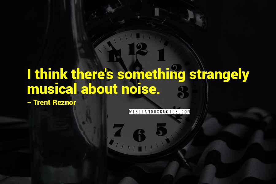 Trent Reznor Quotes: I think there's something strangely musical about noise.