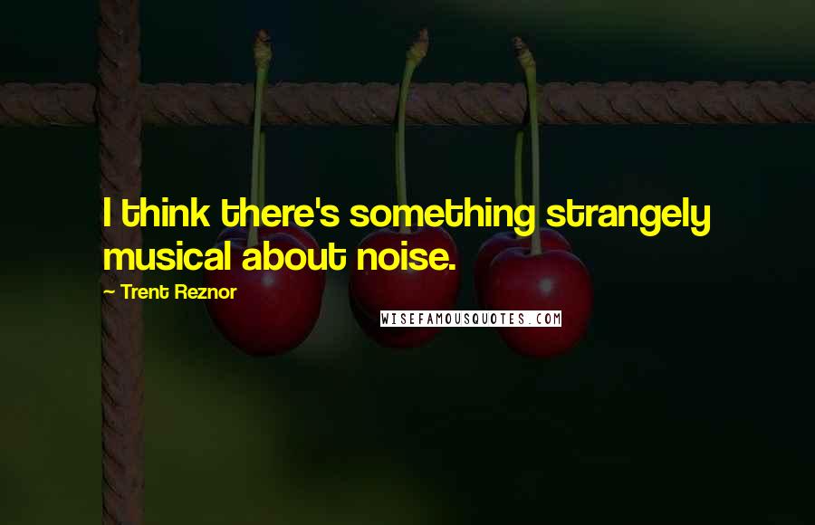 Trent Reznor Quotes: I think there's something strangely musical about noise.