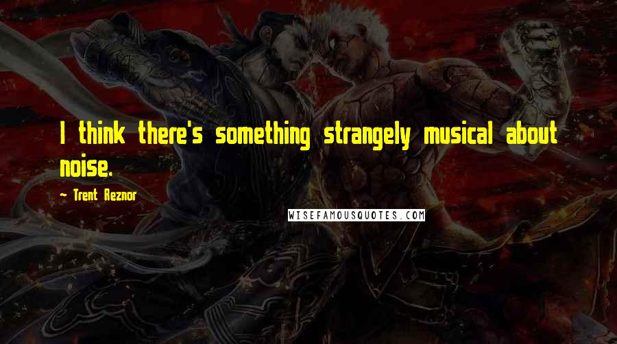 Trent Reznor Quotes: I think there's something strangely musical about noise.