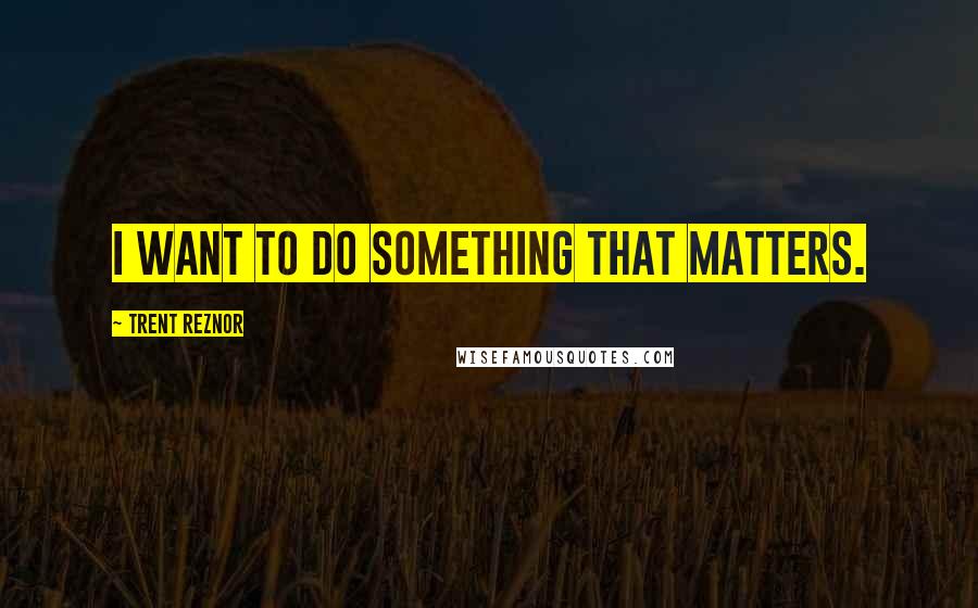 Trent Reznor Quotes: I want to do something that matters.