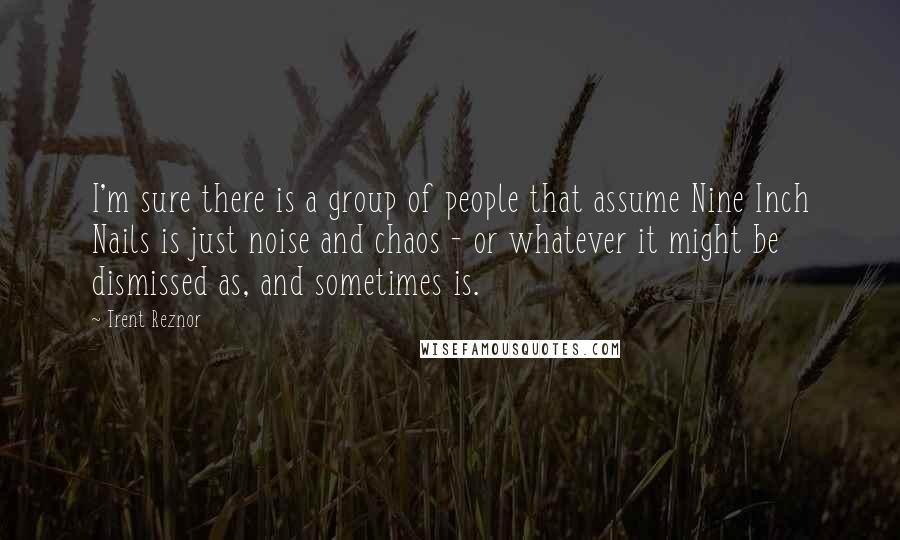 Trent Reznor Quotes: I'm sure there is a group of people that assume Nine Inch Nails is just noise and chaos - or whatever it might be dismissed as, and sometimes is.