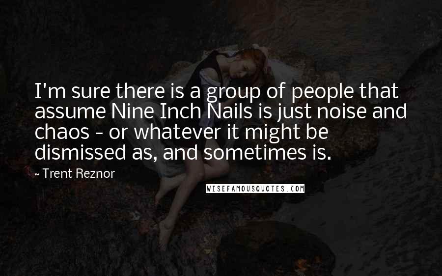 Trent Reznor Quotes: I'm sure there is a group of people that assume Nine Inch Nails is just noise and chaos - or whatever it might be dismissed as, and sometimes is.