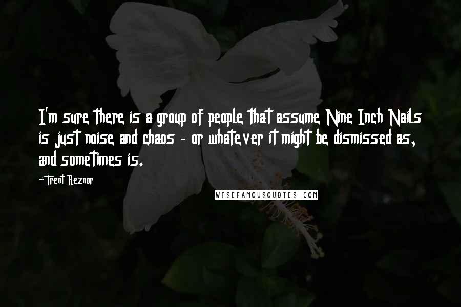 Trent Reznor Quotes: I'm sure there is a group of people that assume Nine Inch Nails is just noise and chaos - or whatever it might be dismissed as, and sometimes is.