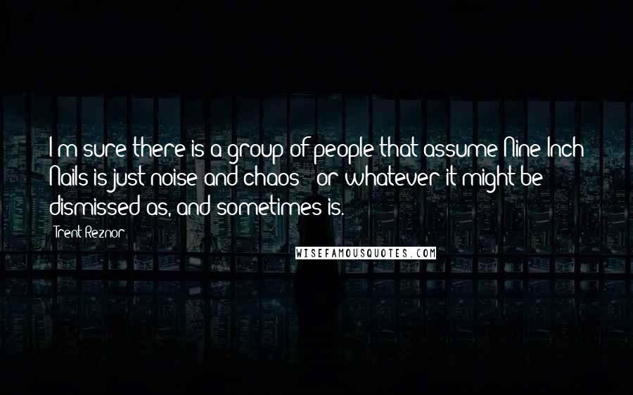 Trent Reznor Quotes: I'm sure there is a group of people that assume Nine Inch Nails is just noise and chaos - or whatever it might be dismissed as, and sometimes is.