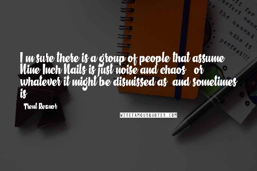 Trent Reznor Quotes: I'm sure there is a group of people that assume Nine Inch Nails is just noise and chaos - or whatever it might be dismissed as, and sometimes is.