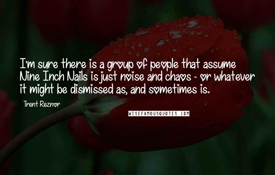 Trent Reznor Quotes: I'm sure there is a group of people that assume Nine Inch Nails is just noise and chaos - or whatever it might be dismissed as, and sometimes is.