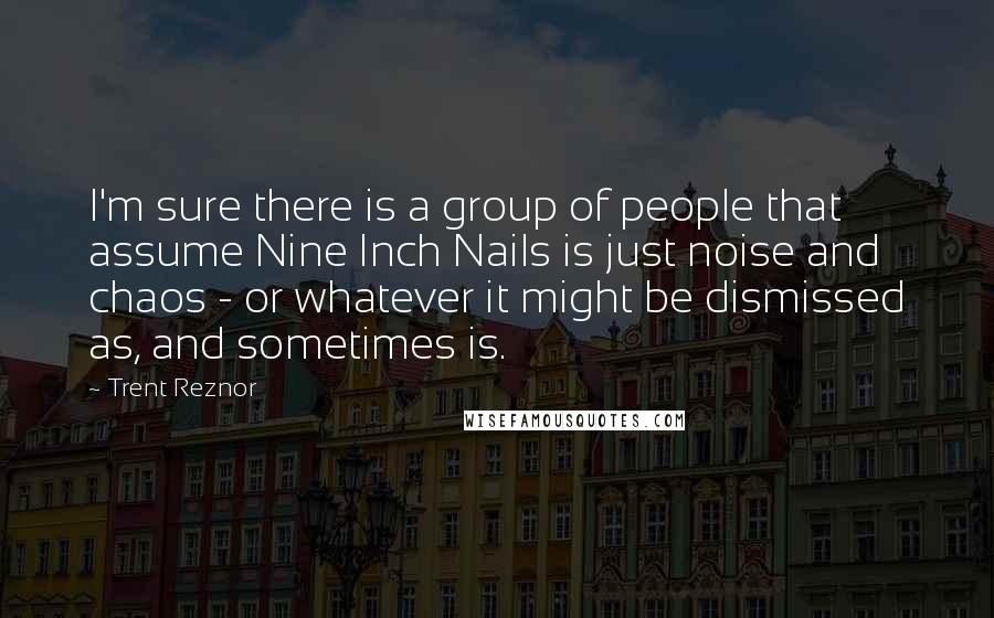 Trent Reznor Quotes: I'm sure there is a group of people that assume Nine Inch Nails is just noise and chaos - or whatever it might be dismissed as, and sometimes is.