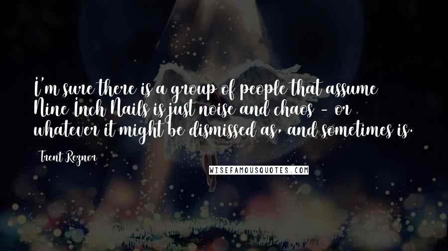 Trent Reznor Quotes: I'm sure there is a group of people that assume Nine Inch Nails is just noise and chaos - or whatever it might be dismissed as, and sometimes is.