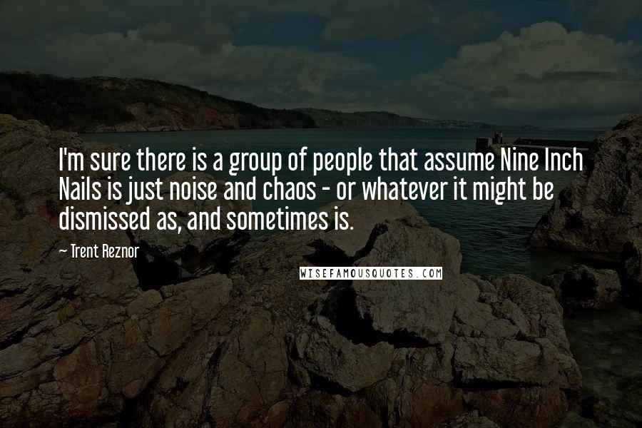 Trent Reznor Quotes: I'm sure there is a group of people that assume Nine Inch Nails is just noise and chaos - or whatever it might be dismissed as, and sometimes is.