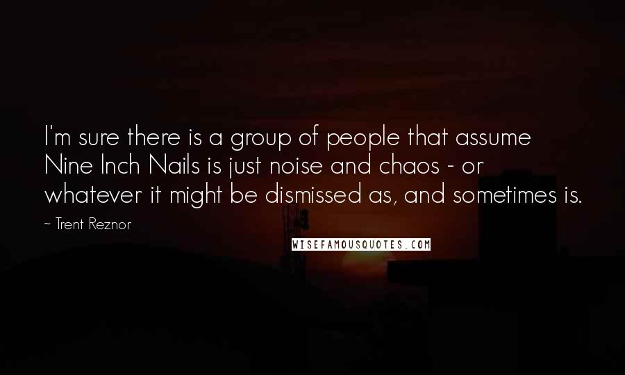 Trent Reznor Quotes: I'm sure there is a group of people that assume Nine Inch Nails is just noise and chaos - or whatever it might be dismissed as, and sometimes is.