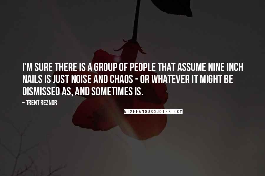 Trent Reznor Quotes: I'm sure there is a group of people that assume Nine Inch Nails is just noise and chaos - or whatever it might be dismissed as, and sometimes is.