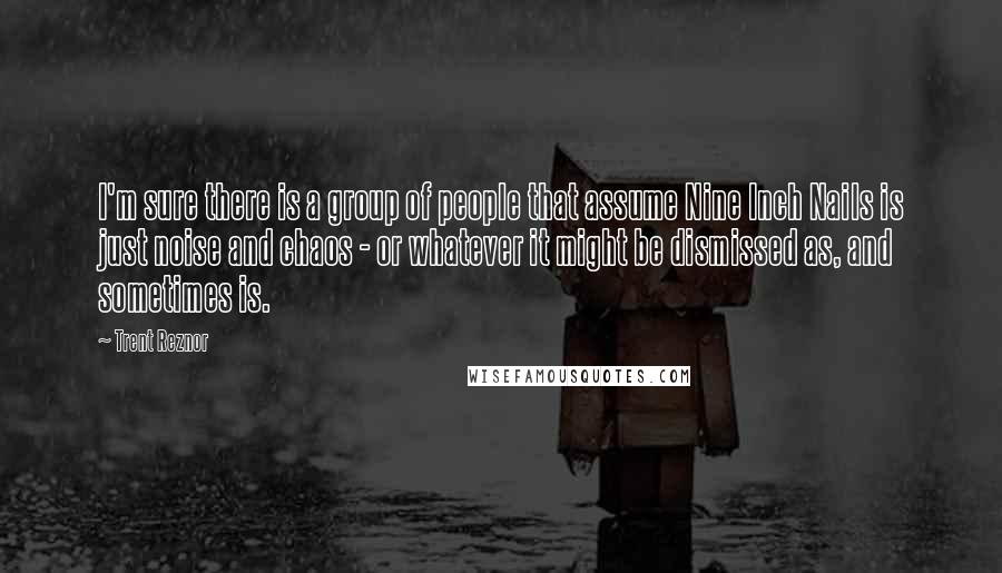 Trent Reznor Quotes: I'm sure there is a group of people that assume Nine Inch Nails is just noise and chaos - or whatever it might be dismissed as, and sometimes is.