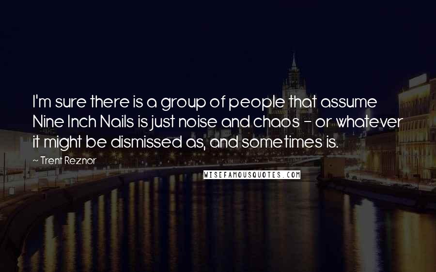 Trent Reznor Quotes: I'm sure there is a group of people that assume Nine Inch Nails is just noise and chaos - or whatever it might be dismissed as, and sometimes is.