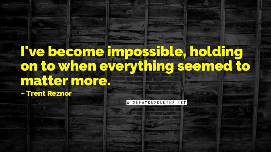 Trent Reznor Quotes: I've become impossible, holding on to when everything seemed to matter more.