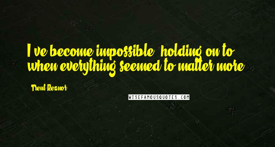 Trent Reznor Quotes: I've become impossible, holding on to when everything seemed to matter more.