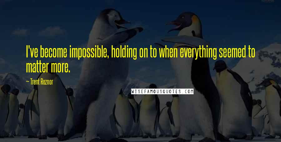 Trent Reznor Quotes: I've become impossible, holding on to when everything seemed to matter more.