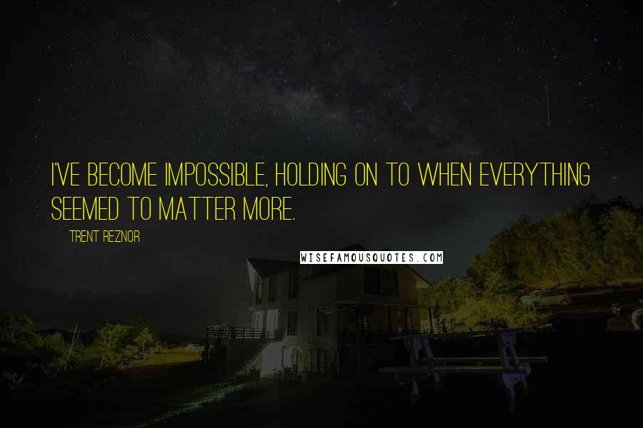 Trent Reznor Quotes: I've become impossible, holding on to when everything seemed to matter more.