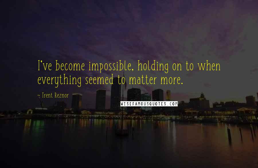 Trent Reznor Quotes: I've become impossible, holding on to when everything seemed to matter more.