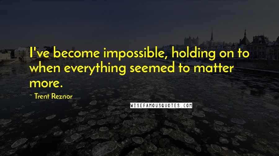 Trent Reznor Quotes: I've become impossible, holding on to when everything seemed to matter more.